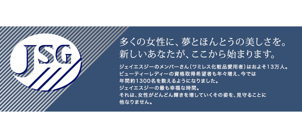 【多くの女性に、夢とほんとうの美しさを。新しいあなたが、ここから始まります。】ジェイエスジーのメンバーさん（ワミレス化粧品愛用者）はおよそ13万人。ビューティーレディーの資格取得希望者も年々増え、今では年間約1300名を数えるようになりました。ジェイエスジーの最も幸福な時間。それは、女性がどんどん輝きを増していくその姿を、見守ることに他なりません。